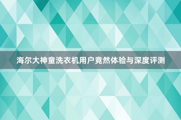 海尔大神童洗衣机用户竟然体验与深度评测