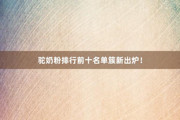 驼奶粉排行前十名单簇新出炉！