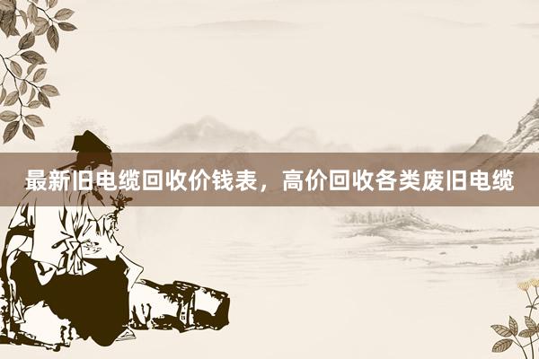 最新旧电缆回收价钱表，高价回收各类废旧电缆